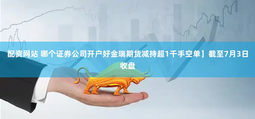 配资网站 哪个证券公司开户好金瑞期货减持超1千手空单】截至7月3日收盘