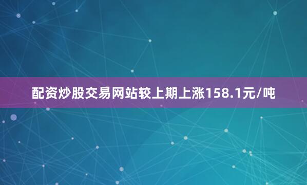 配资炒股交易网站较上期上涨158.1元/吨