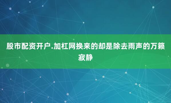 股市配资开户.加杠网换来的却是除去雨声的万籁寂静