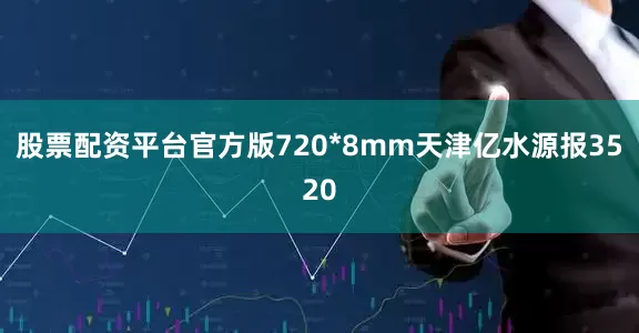 股票配资平台官方版720*8mm天津亿水源报3520